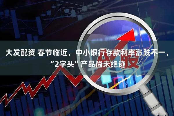 大发配资 春节临近，中小银行存款利率涨跌不一，“2字头”产品尚未绝迹