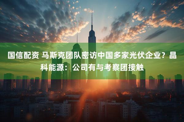 国信配资 马斯克团队密访中国多家光伏企业？晶科能源：公司有与考察团接触